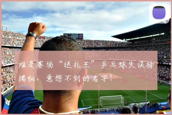 谁是赛场“送礼王”乒乓球失误榜揭秘，意想不到的名字！