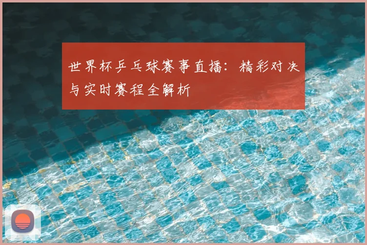 世界杯乒乓球赛事直播：精彩对决与实时赛程全解析